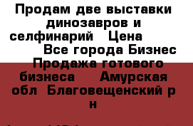 Продам две выставки динозавров и селфинарий › Цена ­ 7 000 000 - Все города Бизнес » Продажа готового бизнеса   . Амурская обл.,Благовещенский р-н